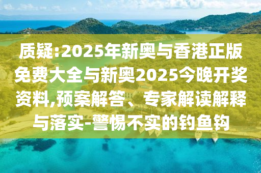 质疑:2025年新奥与香港正版免费大全与新奥2025今晚开奖资料,预案解答、专家解读解释与落实-警惕不实的钓鱼钩