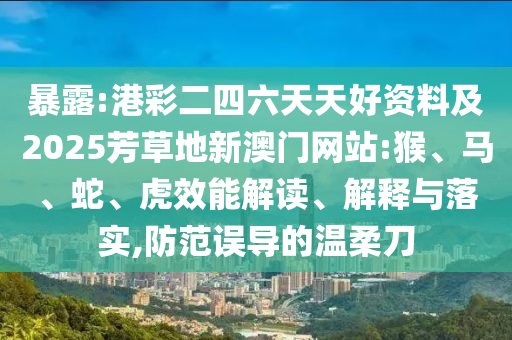 暴露:港彩二四六天天好资料及2025芳草地新澳门网站:猴、马、蛇、虎效能解读、解释与落实,防范误导的温柔刀