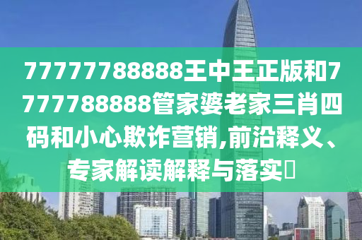 77777788888王中王正版和7777788888管家婆老家三肖四码和小心欺诈营销,前沿释义、专家解读解释与落实​